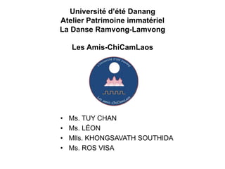 Université d’été Danang
Atelier Patrimoine immatériel
La Danse Ramvong-Lamvong

    Les Amis-ChiCamLaos




•   Ms. TUY CHAN
•   Ms. LÉON
•   Mlls. KHONGSAVATH SOUTHIDA
•   Ms. ROS VISA
 