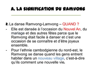 A. La signification du Ramvong


2. La danse Ramvong-Lamvong – QUAND ?
- Elle est dansée à l’occasion du Nouvel An, du
   ...