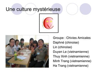 Une culture mystérieuse




                   Groupe : Chivies Amicales
                   Daphné (chinoise)
                   Lin (chinoise)
                   Duyen Le (vietnamienne)
                   Thuy Xinh (vietnamienne)
                   Minh Trang (vietnamienne)
                   Ha Trang (vietnamienne)
 