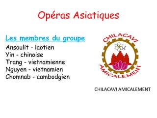 Opéras Asiatiques

Les membres du groupe
Ansoulit - laotien
Yin - chinoise
Trang - vietnamienne 
Nguyen - vietnamien 
Chomnab - cambodgien
                        CHILACAVI AMICALEMENT
 