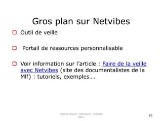 Gros plan sur Netvibes 
 Outil de veille 
 Portail de ressources personnalisable 
 Voir information sur l’article : Faire de la veille 
avec Netvibes (site des documentalistes de la 
Mlf) : tutoriels, exemples…. 
10 
Clotilde Chauvin - Massignon - Octobre 
2014 
 