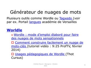 Générateur de nuages de mots 
Plusieurs outils comme Wordle ou Tagxedo (voir 
par ex. Portail langues académie de Versailles 
Worldle 
Wordle : mode d’emploi élaboré pour faire 
des nuages de mots sensationnels 
 Comment construire facilement un nuage de 
mots-clés (tutoriel vidéo : 9:25 ProfTV, février 
2014) 
 Usages pédagogiques de Wordle (Thot 
Cursus) 
Clotilde Chauvin - Massignon - Octobre 
2014 
11 
 