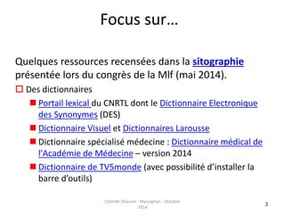 Focus sur… 
Quelques ressources recensées dans la sitographie 
présentée lors du congrès de la Mlf (mai 2014). 
 Des dictionnaires 
 Portail lexical du CNRTL dont le Dictionnaire Electronique 
des Synonymes (DES) 
 Dictionnaire Visuel et Dictionnaires Larousse 
 Dictionnaire spécialisé médecine : Dictionnaire médical de 
l'Académie de Médecine – version 2014 
 Dictionnaire de TV5monde (avec possibilité d’installer la 
barre d’outils) 
3 
Clotilde Chauvin - Massignon - Octobre 
2014 
 