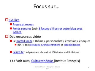 Focus sur… 
 Gallica 
 Presse et revues 
 Fonds sonores (voir 3 façons d’illustrer votre blog avec 
Gallica) 
 Des ressources vidéo 
 Le portail Ina.fr : Thèmes, personnalités, émissions, époques 
 INA+ : dont Fresques, Grands entretiens et Indépendances 
 Lesite.tv : le lycée y est abonné et 100 vidéos via Eduthèque 
>>> Voir aussi Culturethèque (Institut Français) 
4 
Clotilde Chauvin - Massignon - Octobre 
2014 
 