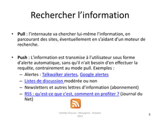 Rechercher l’information 
• Pull : l’internaute va chercher lui-même l’information, en 
parcourant des sites, éventuellement en s’aidant d’un moteur de 
recherche. 
• Push : L'information est transmise à l'utilisateur sous forme 
d'alerte automatique, sans qu'il n'ait besoin d'en effectuer la 
requête, contrairement au mode pull. Exemples : 
– Alertes : Talkwalker alertes, Google alertes 
– Listes de discussion modérée ou non 
– Newsletters et autres lettres d’information (abonnement) 
– RSS : qu'est-ce que c'est, comment en profiter ? (Journal du 
Net) 
5 
Clotilde Chauvin - Massignon - Octobre 
2014 
 