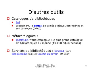 D’autres outils 
 Catalogues de bibliothèques 
 Bnf 
 Localement, le portail de la médiathèque Jean Védrine et 
son catalogue (OPAC) 
 Métacatalogues : 
 WorldCat, world catalogue : le plus grand catalogue 
de bibliothèques au monde (10 000 bibliothèques) 
 Services de bibliothèques : Sindbad (Bnf) 
BiblioSesame (Bpi) et Guichet du savoir (BM Lyon) 
Clotilde Chauvin - Stage 
Casablanca - Octobre 2014 
8 
 