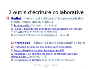 2 outils d’écriture collaborative 
 Padlet : mur virtuel collaboratif et personnalisable 
(texte, image, audio, vidéo…) 
 Tutoriel vidéo (Youtube : 11 minutes) 
 Padlet : diversité des utilisations pédagogiques en français 
et un tuto (Blog Français et numérique) 
 Exemples d’utilisations pédagogiques : là ou là 
 Framapad : éditeur de texte collaboratif en ligne 
 Framapad de plus en plus utilisé dans l'éducation 
 Retour d’expérience avec Framapad en SVT 
 Framapad : un exemple de travail collaboratif avec des 
élèves de 6e... (Youtube, 4:13) 
 En Economie & Gestion dans l’académie de Toulouse 
Clotilde Chauvin - Massignon - Octobre 
2014 
9 
 