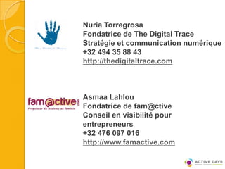 Nuria Torregrosa
Fondatrice de The Digital Trace
Stratégie et communication numérique
+32 494 35 88 43
http://thedigitaltrace.com



Asmaa Lahlou
Fondatrice de fam@ctive
Conseil en visibilité pour
entrepreneurs
+32 476 097 016
http://www.famactive.com
 