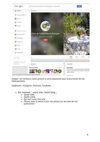 9
Google : de nombreux outils gratuits à votre disposition pour la promotion de vos
hébergements.
Egalement : Instagram, Pinterest, Facebook….
⇒ Sur internet : votre site, votre blog…
o Quelle taille.
o Quelle utilité.
o Qui met à jour mon site.
o Pensez aussi à mettre à jour vos photos sur les sites de vos
partenaires !
 