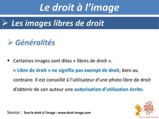  Les images libres de droit
Le droit à l’image
 Certaines images sont dites « libres de droit ».
« Libre de droit » ne signifie pas exempt de droit, bien au
contraire. Il est conseillé à l’utilisateur d’une photo libre de droit
d’obtenir de son auteur une autorisation d’utilisation écrite.
 Généralités
Source : Tout le droit à l'image : www.droit-image.com
 