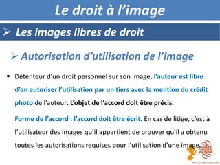  Les images libres de droit
Le droit à l’image
 Détenteur d’un droit personnel sur son image, l’auteur est libre
d’en autoriser l’utilisation par un tiers avec la mention du crédit
photo de l’auteur. L’objet de l’accord doit être précis.
Forme de l’accord : l’accord doit être écrit. En cas de litige, c’est à
l’utilisateur des images qu’il appartient de prouver qu’il a obtenu
toutes les autorisations requises pour l’utilisation d’une image.
 Autorisation d’utilisation de l’image
 