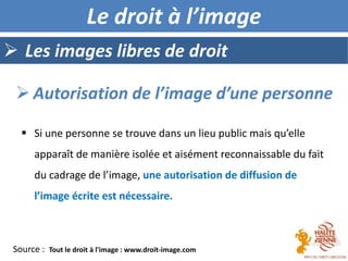  Les images libres de droit
Le droit à l’image
 Autorisation de l’image d’une personne
Source : Tout le droit à l'image : www.droit-image.com
 Si une personne se trouve dans un lieu public mais qu’elle
apparaît de manière isolée et aisément reconnaissable du fait
du cadrage de l’image, une autorisation de diffusion de
l’image écrite est nécessaire.
 