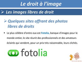  Les images libres de droit
Le droit à l’image
 Le plus célèbre d'entre eux est Fotolia, banque d'images pour le
monde entier, le site réunit des professionnels et des amateurs
éclairés qui vendent, pour un prix très raisonnable, leurs clichés.
 Quelques sites offrant des photos
libres de droits
 