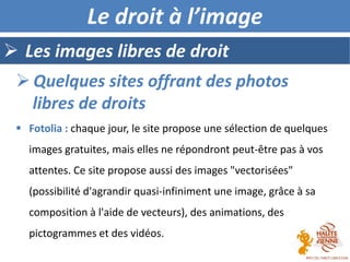  Les images libres de droit
Le droit à l’image
 Fotolia : chaque jour, le site propose une sélection de quelques
images gratuites, mais elles ne répondront peut-être pas à vos
attentes. Ce site propose aussi des images "vectorisées"
(possibilité d'agrandir quasi-infiniment une image, grâce à sa
composition à l'aide de vecteurs), des animations, des
pictogrammes et des vidéos.
 Quelques sites offrant des photos
libres de droits
 