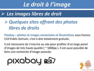  Les images libres de droit
Le droit à l’image
Pixabay – photos et images vectorisées et illustrations sous licence
CC0 Public Domain, c’est à dire totalement gratuite.
Il est nécessaire de s’inscrire au site pour profiter d’un large panel
d’images de très haute qualité ( ~ 5000px ). Il est aussi possible de
faire une recherche d’image avancée.
 Quelques sites offrant des photos
libres de droits
 
