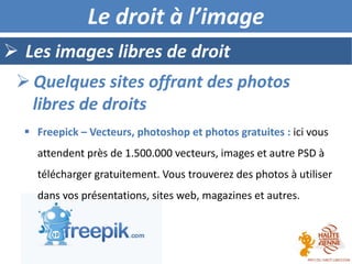  Les images libres de droit
Le droit à l’image
 Quelques sites offrant des photos
libres de droits
 Freepick – Vecteurs, photoshop et photos gratuites : ici vous
attendent près de 1.500.000 vecteurs, images et autre PSD à
télécharger gratuitement. Vous trouverez des photos à utiliser
dans vos présentations, sites web, magazines et autres.
 