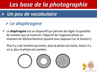  Un peu de vocabulaire
Les base de la photographie
 Le diaphragme
 Le diaphragme est un dispositif qui permet de régler la quantité
de lumière qui va traverser l'objectif de l'appareil photo au
moment du déclenchement (quand vous appuyez sur le bouton.)
Plus il y a de lumière qui entre, plus la photo est claire, moins il y
en a, plus la photo est sombre.
 