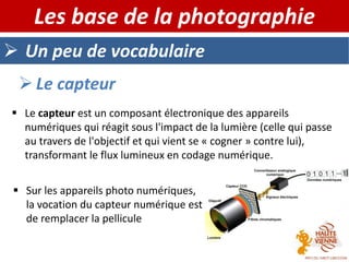  Un peu de vocabulaire
Les base de la photographie
 Le capteur
 Le capteur est un composant électronique des appareils
numériques qui réagit sous l'impact de la lumière (celle qui passe
au travers de l'objectif et qui vient se « cogner » contre lui),
transformant le flux lumineux en codage numérique.
 Sur les appareils photo numériques,
la vocation du capteur numérique est
de remplacer la pellicule
 