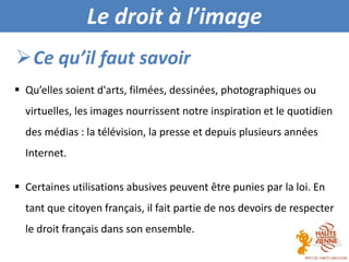 Visites guidée
 Qu’elles soient d'arts, filmées, dessinées, photographiques ou
virtuelles, les images nourrissent notre inspiration et le quotidien
des médias : la télévision, la presse et depuis plusieurs années
Internet.
 Certaines utilisations abusives peuvent être punies par la loi. En
tant que citoyen français, il fait partie de nos devoirs de respecter
le droit français dans son ensemble.
Ce qu’il faut savoir
Le droit à l’image
 