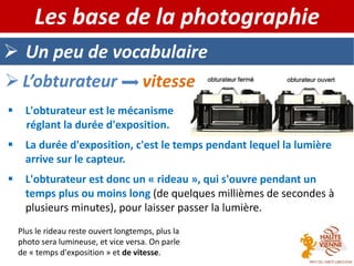  Un peu de vocabulaire
Les base de la photographie
 L’obturateur vitesse
 L'obturateur est le mécanisme
réglant la durée d'exposition.
 La durée d'exposition, c'est le temps pendant lequel la lumière
arrive sur le capteur.
 L'obturateur est donc un « rideau », qui s'ouvre pendant un
temps plus ou moins long (de quelques millièmes de secondes à
plusieurs minutes), pour laisser passer la lumière.
Plus le rideau reste ouvert longtemps, plus la
photo sera lumineuse, et vice versa. On parle
de « temps d'exposition » et de vitesse.
 