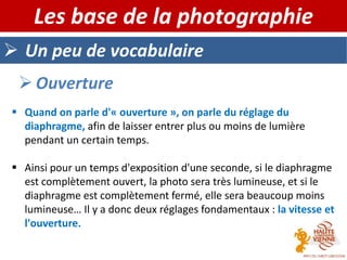  Un peu de vocabulaire
Les base de la photographie
 Ouverture
 Quand on parle d'« ouverture », on parle du réglage du
diaphragme, afin de laisser entrer plus ou moins de lumière
pendant un certain temps.
 Ainsi pour un temps d'exposition d'une seconde, si le diaphragme
est complètement ouvert, la photo sera très lumineuse, et si le
diaphragme est complètement fermé, elle sera beaucoup moins
lumineuse… Il y a donc deux réglages fondamentaux : la vitesse et
l'ouverture.
 