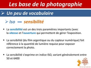  Un peu de vocabulaire
Les base de la photographie
 Iso sensibilité
 La sensibilité est un des trois paramètres importants (avec
la vitesse et l’ouverture qui permettent de gérer l’exposition.
 La sensibilité (du film argentique ou du capteur numérique) fait
référence à la quantité de lumière requise pour exposer
correctement la photo.
 La sensibilité s'exprime en indice ISO, variant généralement entre
50 et 6400
 
