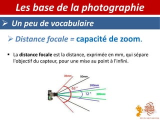 Un peu de vocabulaire
Les base de la photographie
 Distance focale = capacité de zoom.
 La distance focale est la distance, exprimée en mm, qui sépare
l'objectif du capteur, pour une mise au point à l'infini.
 