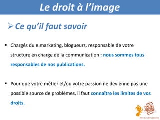  Chargés du e.marketing, blogueurs, responsable de votre
structure en charge de la communication : nous sommes tous
responsables de nos publications.
 Pour que votre métier et/ou votre passion ne devienne pas une
possible source de problèmes, il faut connaître les limites de vos
droits.
Ce qu’il faut savoir
Le droit à l’image
 
