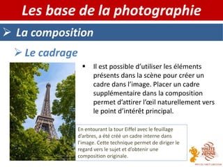  La composition
Les base de la photographie
 Il est possible d’utiliser les éléments
présents dans la scène pour créer un
cadre dans l’image. Placer un cadre
supplémentaire dans la composition
permet d’attirer l’œil naturellement vers
le point d’intérêt principal.
 Le cadrage
En entourant la tour Eiffel avec le feuillage
d’arbres, a été créé un cadre interne dans
l’image. Cette technique permet de diriger le
regard vers le sujet et d’obtenir une
composition originale.
 