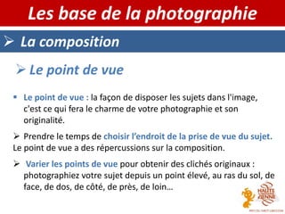  La composition
Les base de la photographie
 Le point de vue
 Le point de vue : la façon de disposer les sujets dans l'image,
c'est ce qui fera le charme de votre photographie et son
originalité.
 Prendre le temps de choisir l’endroit de la prise de vue du sujet.
Le point de vue a des répercussions sur la composition.
 Varier les points de vue pour obtenir des clichés originaux :
photographiez votre sujet depuis un point élevé, au ras du sol, de
face, de dos, de côté, de près, de loin…
 