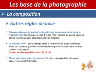  La composition
Les base de la photographie
 Autres règles de base
 Si vous photographiez quelqu'un à contre jour ou sous une forte lumière,
mettez le flash ! Le flash permettra d'éviter l'effet sombre du sujet à cause du
contre-jour (on appelle cela déboucher les ombres).
 Le moment idéal : peu de temps après le lever du soleil ou peu de temps
avant son coucher, quand le soleil n'est pas trop haut dans le ciel et que les
ombres sont longues.
! Evitez de photographier entre 12h et 16h
 Mieux vaut s'approcher que zoomer ! Si vous le pouvez, faites-le, vous
gagnerez en qualité d'image.
 