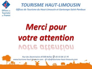 Rue des Doctrinaires 87300 Bellac 05 55 68 12 79
www.tourisme-haut-limousin.com - @ info@tourisme-haut-limousin,com
Merci pour
votre attention
TOURISME HAUT-LIMOUSIN
Offices de Tourisme du Haut-Limousin et Gartempe-Saint-Pardoux
 