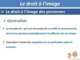  Le principe est : qu'il est nécessaire de recueillir le consentement
écrit d'une personne préalablement à la diffusion de son image.
 Cependant il existe des exceptions et cas particuliers selon le
contexte.
 Le droit à l’image des personnes
 Généralités
Le droit à l’image
 
