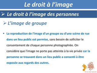  La reproduction de l'image d'un groupe ou d'une scène de rue
dans un lieu public est permise, sans besoin de solliciter le
consentement de chaque personne photographiée. On
considère que l'image ne porte pas atteinte à la vie privée car la
personne se trouvant dans un lieu public a consenti à être
exposée aux regards des autres.
 Le droit à l’image des personnes
 L’image de groupe
Le droit à l’image
 
