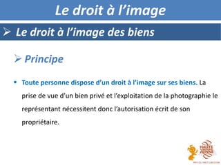  Le droit à l’image des biens
Le droit à l’image
 Toute personne dispose d’un droit à l’image sur ses biens. La
prise de vue d’un bien privé et l’exploitation de la photographie le
représentant nécessitent donc l’autorisation écrit de son
propriétaire.
 Principe
 
