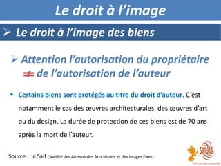 Le droit à l’image des biens
Le droit à l’image
 Certains biens sont protégés au titre du droit d’auteur. C’est
notamment le cas des œuvres architecturales, des œuvres d’art
ou du design. La durée de protection de ces biens est de 70 ans
après la mort de l’auteur.
 Attention l’autorisation du propriétaire
de l’autorisation de l’auteur
Source : la Saif (Société des Auteurs des Arts visuels et des images Fixes)
 