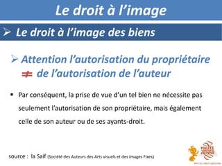  Le droit à l’image des biens
Le droit à l’image
 Par conséquent, la prise de vue d’un tel bien ne nécessite pas
seulement l’autorisation de son propriétaire, mais également
celle de son auteur ou de ses ayants-droit.
 Attention l’autorisation du propriétaire
de l’autorisation de l’auteur
source : la Saif (Société des Auteurs des Arts visuels et des images Fixes)
 