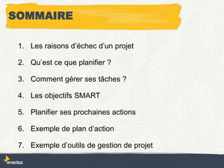 SOMMAIRE
1. Les raisons d’échec d’un projet
2. Qu’est ce que planifier ?
3. Comment gérer ses tâches ?
4. Les objectifs SMART
5. Planifier ses prochaines actions
6. Exemple de plan d’action
7. Exemple d’outils de gestion de projet
 