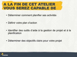 A LA FIN DE CET ATELIER
VOUS SEREZ CAPABLE DE
• Déterminer comment planifier ses activités
• Définir votre plan d’action
• Identifier des outils d’aide à la gestion de projet et à la
planification
• Déterminer des objectifs clairs pour votre projet
 