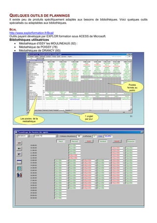 QUELQUES OUTILS DE PLANNINGS
Il existe peu de produits spécifiquement adaptés aux besoins de bibliothèques. Voici quelques outils
spécialisés ou adaptables aux bibliothèques.
BCAL
http://www.explorformation.fr/Bcal/
Outils payant développé par EXPLOR formation sous ACESS de Microsoft.
Bibliothèques utilisatrices
• Médiathèque d’ISSY les MOULINEAUX (92) :
• Médiathèque de POISSY (78)
• Médiathèques de DRANCY (93)
 