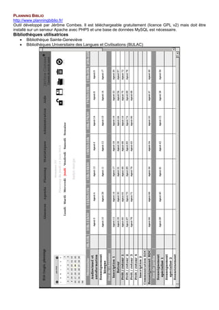 PLANNING BIBLIO
http://www.planningbiblio.fr/
Outil développé par Jérôme Combes. Il est téléchargeable gratuitement (licence GPL v2) mais doit être
installé sur un serveur Apache avec PHP5 et une base de données MySQL est nécessaire.
Bibliothèques utilisatrices
• Bibliothèque Sainte-Geneviève
• Bibliothèques Universitaire des Langues et Civilisations (BULAC)
 