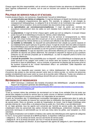 Chaque agent doit être responsabilisé, soit en amont en indiquant toutes ces absences et indisponibilités
dans l’agenda suffisamment en avance, soit en aval en trouvant une solution de remplacement à son
absence.
POLITIQUE DE SERVICE PUBLIC ET D’ACCUEIL
Il existe plusieurs façons, non exclusives, d’appréhender l’accueil en bibliothèque :
• La spécialisation par tâches et catégories. Il s’agit de distinguer et répartir les fonctions d’accueil
selon la catégorie d’appartenance des agents. Par exemple, la catégorie A est chargée du
renseignement bibliographique, la catégorie B de la formation et de l’orientation des usagers et la
catégorie C de la circulation, de la communication des documents et des inscriptions.
• La spécialisation par connaissances/compétences. Il s’agit de poster par exemple les
acquéreurs exclusivement dans les salles où sont classées leurs collections, quel que soit leur
corps.
• La polyvalence. Il s’agit de former chaque agent, quelle que soit sa catégorie, à occuper chaque
poste d’accueil de la bibliothèque et toutes les tâches y étant rattachées.
• Le guichet unique. La bibliothèque rassemble tous les services et renseignements au même
endroit. Cet unique bureau peut être occupé par un seul ou plusieurs agents simultanément. Ces
agents effectuent les mêmes tâches ou au contraire sont affectés à des tâches distinctes.
• La mobilité ou infomobile. Ce dispositif est particulièrement bien adapté aux grands espaces et
aux établissements ayant opté pour le guichet unique. Il s’agit de circuler dans les salles et espaces
de la bibliothèque pour susciter les questions et aller au-devant des besoins des usagers. Certaines
équipes mobiles s’équipent de tablettes ou de mini guichet à roulettes ou portables.
• L’accueil à distance. Il s’agit de répondre à des demandes effectives par courriel ou par Chat. Un
périmètre de réponse est parfois déterminé. Par exemple le dispositif ne répond qu’aux questions
pratiques sur les services proposés par la bibliothèque ; ou bien le dispositif prend la forme d’un
service de références.
• L’accueil de proximité. Deux possibilités pour ce dispositif : soit la bibliothèque ne dispose pas de
poste d’accueil et les usagers sont invités à se rendre dans les bureaux du personnel situés à
proximité ou dans la bibliothèque ; soit au contraire, le personnel ne dispose pas de bureau privé et
les bureaux d’accueil et de « travail interne/back office » se confondent. Cette disposition est
adaptée aux petites structures.
L’ensemble de ces dispositifs peut coexister dans un même établissement. De même, les horaires
d’ouverture des postes ou des services peuvent varier dans la même journée. Le nombre de personnes
postées simultanément peut aussi varier au cours de la journée selon l’affluence. Toutes ces variations et
les différents dispositifs retenus par la bibliothèque doivent être pris en compte dans le planning.
RÉFÉRENCES ET RESSOURCES
• AROT Dominique. L’extension des horaires d’ouverture des bibliothèques : progrès et obstacles.
Rapport de l'inspection générale des bibliothèques, 2012.
http://www.enssib.fr/bibliotheque-numerique/documents/60169-l-extension-des-horaires-d-ouverture-des-
bibliotheques-progres-et-obstacles.pdf
Extraits :
"C’est au moment même des entretiens de recrutement sur la base d’une véritable fiche de poste que
devrait être intégrée la priorité du service face au public comme un élément constitutif incontournable de
l’activité hebdomadaire et comme une condition non négociable de recrutement.
À partir de l’échantillon des 15 bibliothèques municipales interrogées par questionnaire dans le cadre de
cette enquête, il est possible de mesurer les nuances dans la mobilisation des équipes autour de l’activité
de service public. Dans ce domaine, au-delà de l’organisation du travail, c’est le degré d’arbitrage entre
activités internes (le « back office ») et présence face au public (le « front office ») qui est déterminant.
Si, en règle générale, tous les agents sont concernés par l’activité de service public, des distinctions
s’établissent entre les personnels des cadres d’emploi des bibliothèques, entièrement mobilisés, et les
personnels techniques et administratifs qui ne sont pas inclus dans les grilles, sauf exception ou choix
volontaire.
Des degrés d’implication sont à établir à l’intérieur des cadres des bibliothèques entre agents de catégories
A, B et C. Si l’on prend l’exemple de la BMVR de Reims, la répartition s’effectue comme suit :
- catégorie C : 70 % du temps de travail, soit 23 à 24 heures de service public
- catégorie B : 50 % du temps de travail, soit 16 à 17 heures de service public.
L’implication des équipes de direction, et plus largement des agents de catégorie A, dont l’exemplarité est
 
