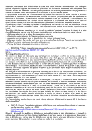 indéniable, est variable d’un établissement à l’autre. Elle serait pourtant à recommander. Mais cette plus
grande intégration suppose de modifier en profondeur les conditions matérielles dans lesquelles cette
activité d’accueil doit s’exercer : accueil dynamique centré sur le renseignement et l’accompagnement qui
sollicite et mette en valeur les compétences scientifiques et techniques des agents.
La polyvalence et le refus de cloisonnements trop stricts entre sections ou entre centrale et annexes
constituent la condition d’une extension des horaires d’ouverture (en particulier pour les ouvertures du
dimanche et en soirée). Les expériences réussies reposent toutes sur ce postulat. En comparaison, les
bibliothèques universitaires qui cultivent depuis longtemps la polyvalence des agents et un moindre
cloisonnement des services sont naturellement plus réactives sur ce sujet des horaires d’ouverture.
On peut malgré tout s’interroger sur la place privilégiée que semblent encore tenir les activités de « back-
office ». Une révolution culturelle s’impose : mettre la relation aux publics au centre des organisations de
travail."
"Parmi les bibliothèques françaises qui ont innové en matière d’horaires d’ouverture, la plupart, à la suite
d’une BM pionnière comme celle de Fresnes, mettent l’accent sur la réorganisation du travail interne :
- à Mulhouse, abandon de la reliure des ouvrages en interne
- à Montpellier, externalisation de l’équipement des documents
- à Levallois, commandes en ligne et récupération des notices bibliographiques
- à Quimper, création d’un centre technique avec une équipe fixe dédiée de 7 agents qui centralisent les
activités d’inventaire, catalogage, indexation et équipement
- à Nancy, tâches de catalogage ramenées au minimum. "
• DEBRION, Philippe. La gestion des ressources humaines. in BBF, 2000, n° 1, p. 71-74].
http://bbf.enssib.fr/consulter/bbf-2000-01-0071-005
Extrait :
"Service public et travail interne :
Un principe de base est nécessaire pour constituer des indicateurs : définir les temps passés par le
personnel en travail interne et en service public. Pour cela il faut, pour un jour d'ouverture, compter le
nombre de postes nécessaires pour assurer le service public et examiner, heure par heure, s’ils sont ou
non occupés en fonction des jours ou des périodes particulières dans une journée (cf. encadrés 1 et 2).
Le total de ces heures va permettre d'établir le nombre d'heures totales nécessaires pour faire fonctionner
la bibliothèque. Théoriquement, ces heures sont « incompressibles », c'est-à-dire que l’on ne peut pas les
diminuer à moins de supprimer des postes de service public en mettant moins de personnel dans certains
créneaux horaires.
Par analyse du fonctionnement de plusieurs bibliothèques du réseau de Saint-Quentin-en-Yvelines, ces
heures représentent environ 60 % du temps de travail effectué par le personnel. L'autre partie des heures
représente celles qui sont nécessaires pour effectuer le travail interne ou, « back office » selon l'expression
utilisée actuellement, ou « base arrière ».
Le relevé de ces heures nécessite plusieurs « comptages ». D'une part, il faut faire un relevé des heures
réellement passées en service public grâce à l’examen des plannings. Il peut être intéressant de comparer
les heures théoriques, celles décrites plus haut, et celles réellement pratiquées : dans bien des cas les
heures réelles sont inférieures à celles qui ont été établies. D'autre part, il faut inventorier les heures
réellement travaillées par le personnel. Il convient de soustraire des heures théoriquement travaillées par le
personnel (en prenant en compte les temps partiels) les heures d'absences (cf. encadré 3) qui ne seront
pas remplacées, les congés, les vacances pour maladie, les absences pour formation et les heures
correspondant aux postes vacants, c'est-à-dire la durée qui sépare le départ d'un agent et son
remplacement. La soustraction des heures théoriques et des absences donne alors les heures réelles
travaillées (HRT).
On s'aperçoit alors que les heures de travail interne atteignent difficilement le taux de 40 % des heures
réelles travaillées."
• CHELIB, Vincent. l'accueil des publics en bibliothèque : une pratique politique d’ouverture sans se
perdre ni exclure. enssib, mars 2008.
http://www.enssib.fr/bibliotheque-numerique/documents/1985-l-accueil-des-publics-en-
bibliotheque.pdf
Résumé : L’accueil des publics en bibliothèque aujourd’hui recouvre trois interrogations : l’accueil de
publics plus volatiles qu’autrefois, l’accueil spécifique de certains publics et la coexistence des usagers
dans la bibliothèque. L’enjeu pour les bibliothèques est de trouver une juste démarche d’accueil sans
perdre leur visée d’émancipation et sans exclure une partie de la population.
 