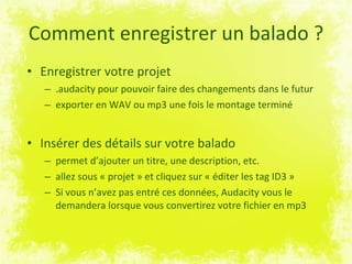 Comment enregistrer un balado ? Enregistrer votre projet  .audacity pour pouvoir faire des changements dans le futur exporter en WAV ou mp3 une fois le montage terminé Insérer des détails sur votre balado  permet d’ajouter un titre, une description, etc. allez sous « projet » et cliquez sur « éditer les tag ID3 » Si vous n’avez pas entré ces données, Audacity vous le demandera lorsque vous convertirez votre fichier en mp3 