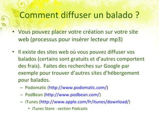 Comment diffuser un balado ? Vous pouvez placer votre création sur votre site web (processus pour insérer lecteur mp3) Il existe des sites web où vous pouvez diffuser vos balados (certains sont gratuits et d’autres comportent  des frais).  Faites des recherches sur Google par exemple pour trouver d’autres sites d’hébergement pour balados. Podomatic ( http://www.podomatic.com/ )  PodBean ( http://www.podbean.com/ )   iTunes ( http://www.apple.com/fr/itunes/download/ ) iTunes Store - section Podcasts 