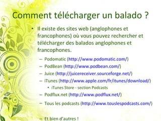 Comment télécharger un balado ? Il existe des sites web (anglophones et francophones) où vous pouvez rechercher et télécharger des balados anglophones et francophones.  Podomatic ( http://www.podomatic.com/ )   PodBean ( http://www.podbean.com/ )   Juice ( http://juicereceiver.sourceforge.net/ )   iTunes ( http://www.apple.com/fr/itunes/download/ ) iTunes Store - section Podcasts Podflux.net ( http://www.podflux.net/ ) Tous les podcasts ( http://www.touslespodcasts.com/ )   Et bien d’autres ! 