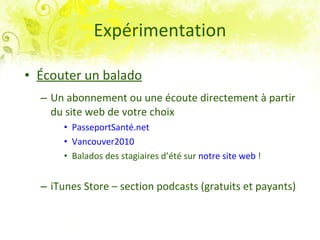 Expérimentation Écouter un balado Un abonnement ou une écoute directement à partir du site web de votre choix PasseportSanté.net   Vancouver2010 Balados des stagiaires d’été sur  notre site web  ! iTunes Store – section podcasts (gratuits et payants) 