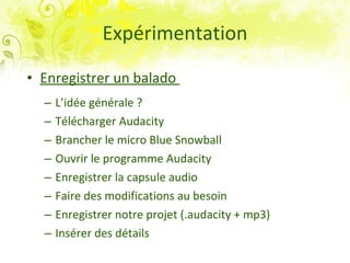 Expérimentation Enregistrer un balado  L’idée générale ? Télécharger Audacity Brancher le micro Blue Snowball Ouvrir le programme Audacity Enregistrer la capsule audio Faire des modifications au besoin Enregistrer notre projet (.audacity + mp3) Insérer des détails 