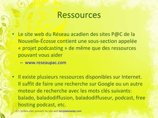 Ressources Le site web du Réseau acadien des sites P@C de la Nouvelle-Écosse contient une sous-section appelée « projet podcasting » de même que des ressources pouvant vous aider www.reseaupac.com Il existe plusieurs ressources disponibles sur Internet.  Il suffit de faire une recherche sur Google ou un autre moteur de recherche avec les mots clés suivants: balado, baladodiffusion, baladodiffuseur, podcast, free hosting podcast, etc. ©  L’arrière-plan provient du site web  templateswise.com 