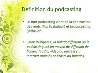 Définition du podcasting Le mot podcasting vient de la contraction des mots  iPod  (baladeur) et  broadcasting  (diffusion) Selon Wikipédia,  la baladodiffusion ou le podcasting est un moyen de diffusion de fichiers (audio, vidéo ou autres) sur Internet appelés podcasts ou balados.    